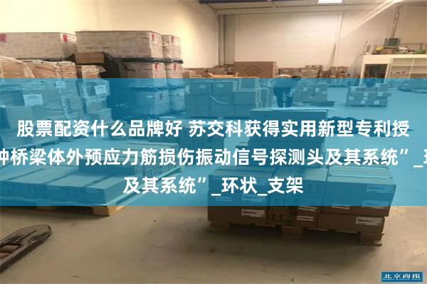 股票配资什么品牌好 苏交科获得实用新型专利授权：“一种桥梁体外预应力筋损伤振动信号探测头及其系统”_环状_支架