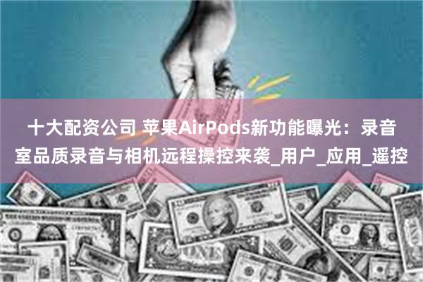 十大配资公司 苹果AirPods新功能曝光：录音室品质录音与相机远程操控来袭_用户_应用_遥控