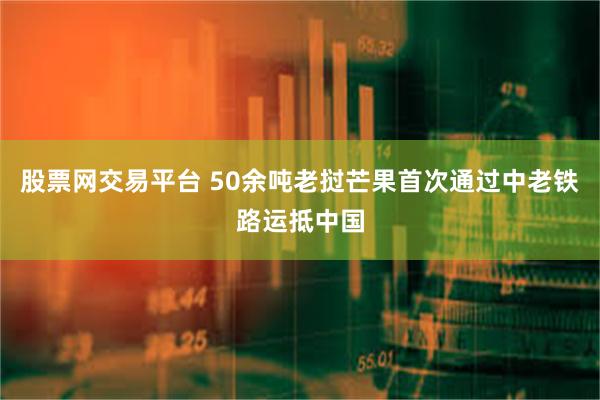股票网交易平台 50余吨老挝芒果首次通过中老铁路运抵中国