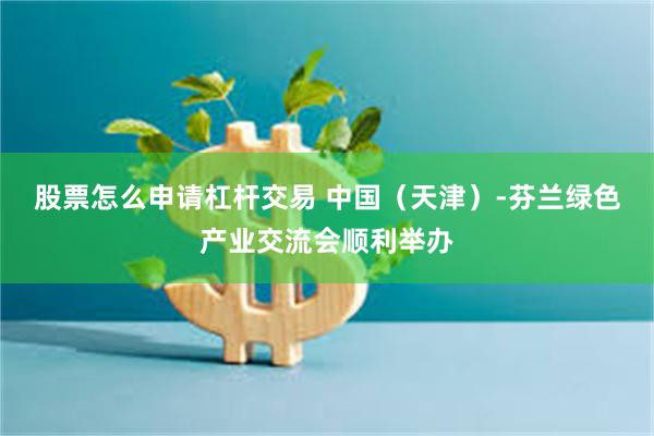 股票怎么申请杠杆交易 中国（天津）-芬兰绿色产业交流会顺利举办