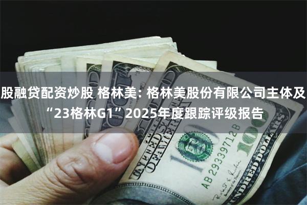 股融贷配资炒股 格林美: 格林美股份有限公司主体及“23格林G1”2025年度跟踪评级报告