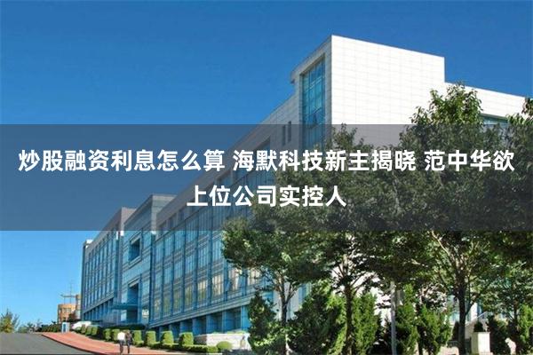 炒股融资利息怎么算 海默科技新主揭晓 范中华欲上位公司实控人