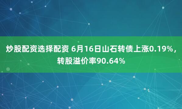 炒股配资选择配资 6月16日山石转债上涨0.19%，转股溢价率90.64%