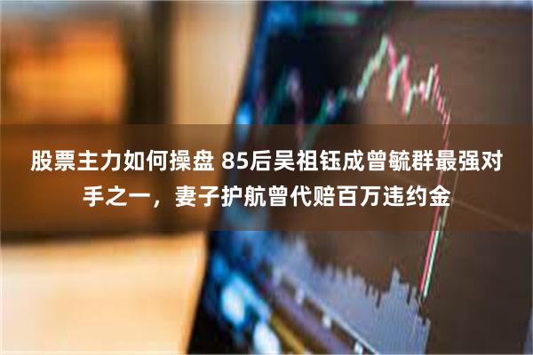 股票主力如何操盘 85后吴祖钰成曾毓群最强对手之一，妻子护航曾代赔百万违约金
