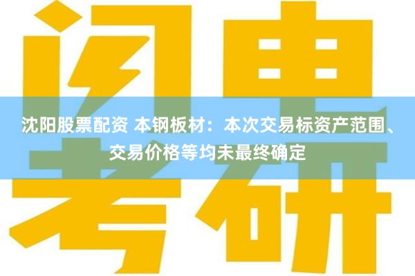 沈阳股票配资 本钢板材：本次交易标资产范围、交易价格等均未最终确定
