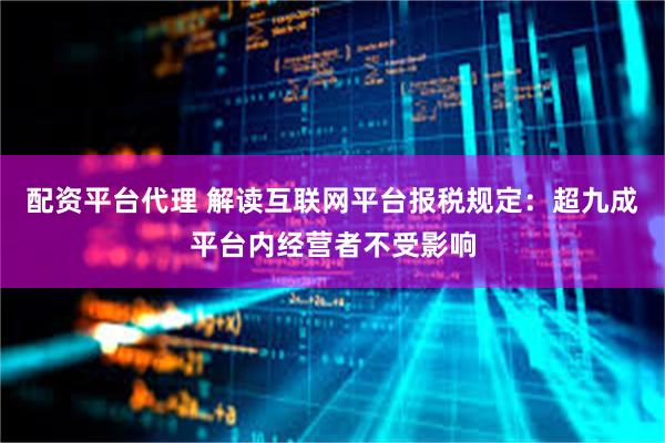 配资平台代理 解读互联网平台报税规定：超九成平台内经营者不受影响