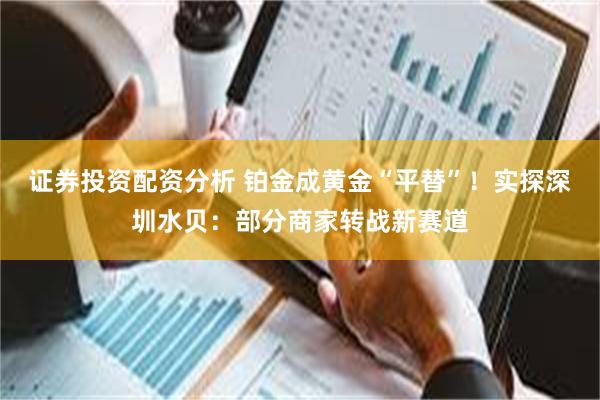 证券投资配资分析 铂金成黄金“平替”！实探深圳水贝：部分商家转战新赛道