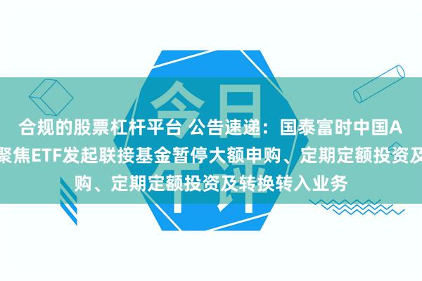 合规的股票杠杆平台 公告速递：国泰富时中国A股自由现金流聚焦ETF发起联接基金暂停大额申购、定期定额投资及转换转入业务