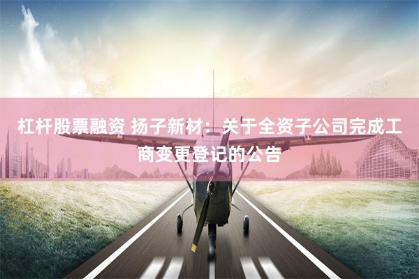 杠杆股票融资 扬子新材：关于全资子公司完成工商变更登记的公告