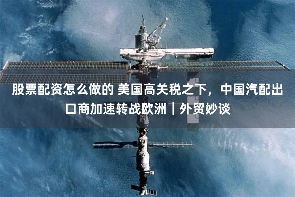 股票配资怎么做的 美国高关税之下，中国汽配出口商加速转战欧洲︱外贸妙谈