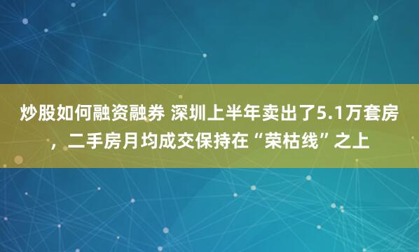 炒股如何融资融券 深圳上半年卖出了5.1万套房，二手房月均成交保持在“荣枯线”之上